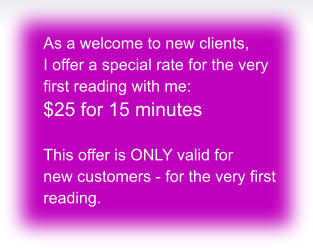 As a welcome to new clients,  I offer a special rate for the very  first reading with me: $25 for 15 minutes  This offer is ONLY valid for  new customers - for the very first  reading.